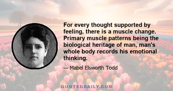 For every thought supported by feeling, there is a muscle change. Primary muscle patterns being the biological heritage of man, man's whole body records his emotional thinking.