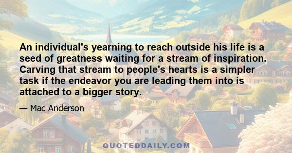 An individual's yearning to reach outside his life is a seed of greatness waiting for a stream of inspiration. Carving that stream to people's hearts is a simpler task if the endeavor you are leading them into is