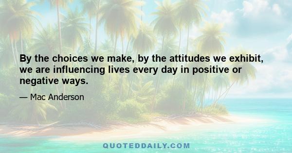 By the choices we make, by the attitudes we exhibit, we are influencing lives every day in positive or negative ways.