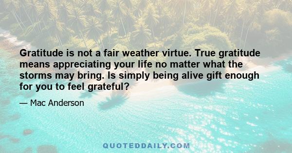 Gratitude is not a fair weather virtue. True gratitude means appreciating your life no matter what the storms may bring. Is simply being alive gift enough for you to feel grateful?