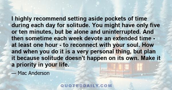 I highly recommend setting aside pockets of time during each day for solitude. You might have only five or ten minutes, but be alone and uninterrupted. And then sometime each week devote an extended time - at least one