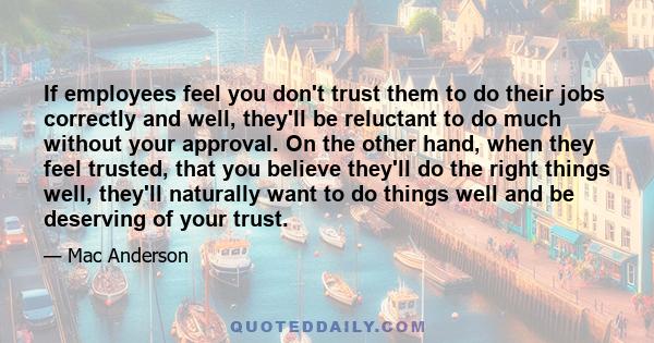 If employees feel you don't trust them to do their jobs correctly and well, they'll be reluctant to do much without your approval. On the other hand, when they feel trusted, that you believe they'll do the right things