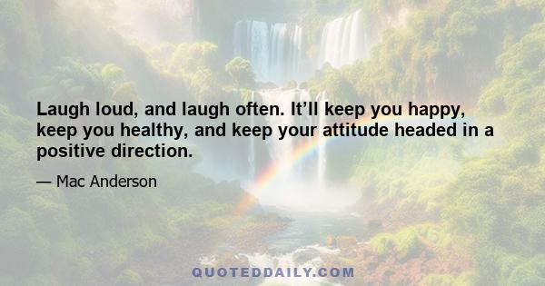 Laugh loud, and laugh often. It’ll keep you happy, keep you healthy, and keep your attitude headed in a positive direction.