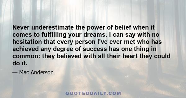 Never underestimate the power of belief when it comes to fulfilling your dreams. I can say with no hesitation that every person I've ever met who has achieved any degree of success has one thing in common: they believed 