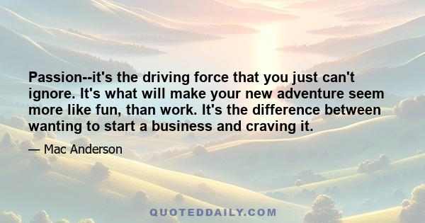 Passion--it's the driving force that you just can't ignore. It's what will make your new adventure seem more like fun, than work. It's the difference between wanting to start a business and craving it.