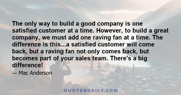 The only way to build a good company is one satisfied customer at a time. However, to build a great company, we must add one raving fan at a time. The difference is this...a satisfied customer will come back, but a