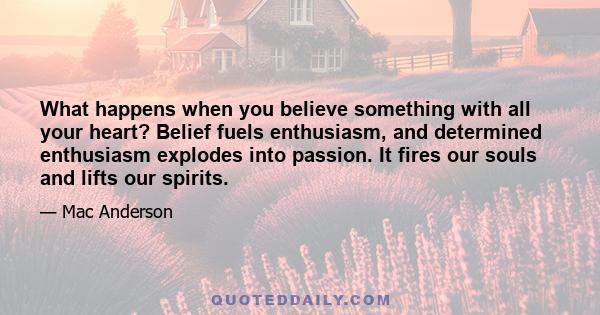 What happens when you believe something with all your heart? Belief fuels enthusiasm, and determined enthusiasm explodes into passion. It fires our souls and lifts our spirits.