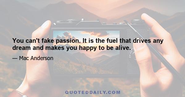 You can't fake passion. It is the fuel that drives any dream and makes you happy to be alive.