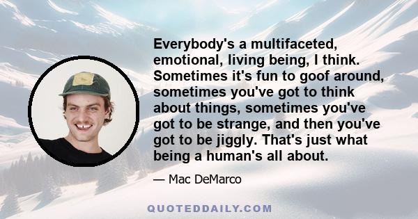 Everybody's a multifaceted, emotional, living being, I think. Sometimes it's fun to goof around, sometimes you've got to think about things, sometimes you've got to be strange, and then you've got to be jiggly. That's