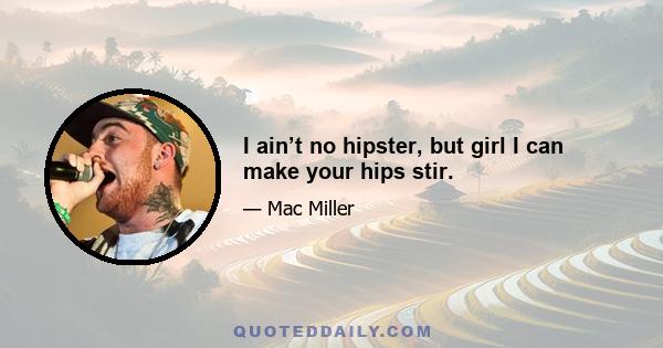 I ain’t no hipster, but girl I can make your hips stir.