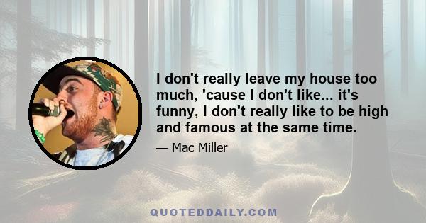 I don't really leave my house too much, 'cause I don't like... it's funny, I don't really like to be high and famous at the same time.