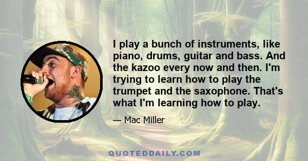 I play a bunch of instruments, like piano, drums, guitar and bass. And the kazoo every now and then. I'm trying to learn how to play the trumpet and the saxophone. That's what I'm learning how to play.