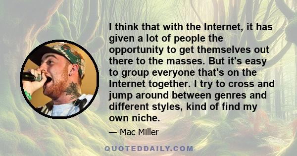 I think that with the Internet, it has given a lot of people the opportunity to get themselves out there to the masses. But it's easy to group everyone that's on the Internet together. I try to cross and jump around