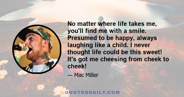 No matter where life takes me, you'll find me with a smile. Presumed to be happy, always laughing like a child. I never thought life could be this sweet! It's got me cheesing from cheek to cheek!