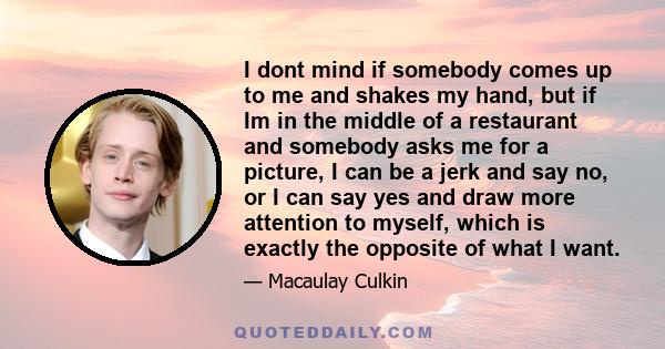 I dont mind if somebody comes up to me and shakes my hand, but if Im in the middle of a restaurant and somebody asks me for a picture, I can be a jerk and say no, or I can say yes and draw more attention to myself,