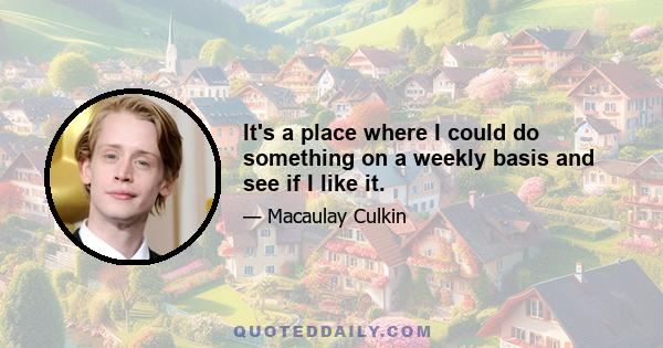 It's a place where I could do something on a weekly basis and see if I like it.