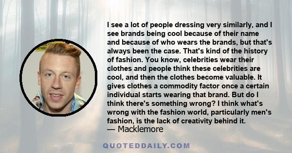 I see a lot of people dressing very similarly, and I see brands being cool because of their name and because of who wears the brands, but that's always been the case. That's kind of the history of fashion. You know,