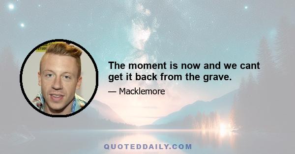 The moment is now and we cant get it back from the grave.