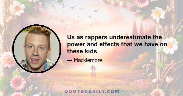 Us as rappers underestimate the power and effects that we have on these kids