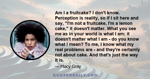 Am I a fruitcake? I don't know. Perception is reality, so if I sit here and say, I'm not a fruitcake, I'm a lemon cake, it doesn't matter. What you see me as in your world is what I am; it doesn't matter what I am - do