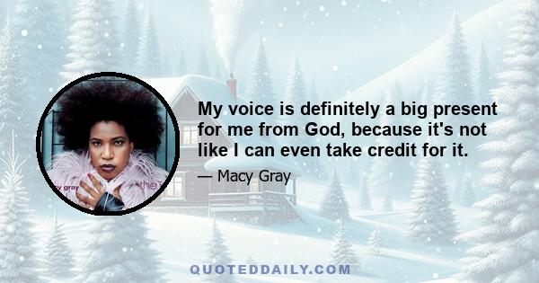 My voice is definitely a big present for me from God, because it's not like I can even take credit for it.