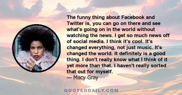 The funny thing about Facebook and Twitter is, you can go on there and see what's going on in the world without watching the news. I get so much news off of social media. I think it's cool. It's changed everything, not