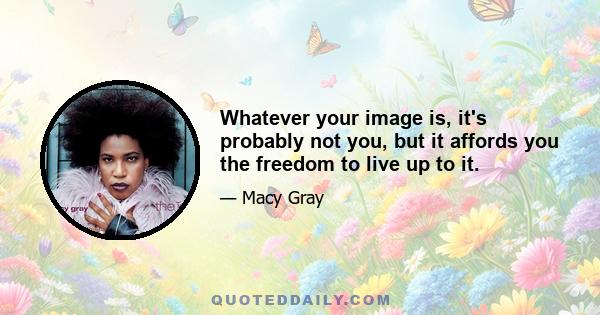 Whatever your image is, it's probably not you, but it affords you the freedom to live up to it.