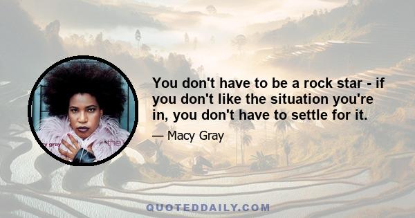 You don't have to be a rock star - if you don't like the situation you're in, you don't have to settle for it.