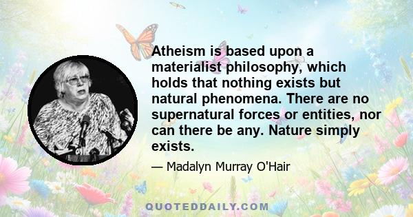 Atheism is based upon a materialist philosophy, which holds that nothing exists but natural phenomena. There are no supernatural forces or entities, nor can there be any. Nature simply exists.