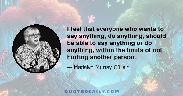 I feel that everyone who wants to say anything, do anything, should be able to say anything or do anything, within the limits of not hurting another person.