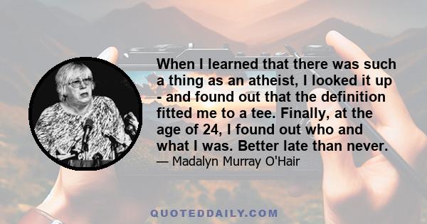 When I learned that there was such a thing as an atheist, I looked it up - and found out that the definition fitted me to a tee. Finally, at the age of 24, I found out who and what I was. Better late than never.