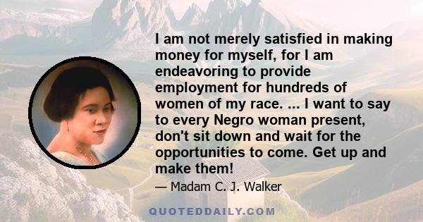 I am not merely satisfied in making money for myself, for I am endeavoring to provide employment for hundreds of women of my race. ... I want to say to every Negro woman present, don't sit down and wait for the