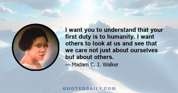 I want you to understand that your first duty is to humanity. I want others to look at us and see that we care not just about ourselves but about others.