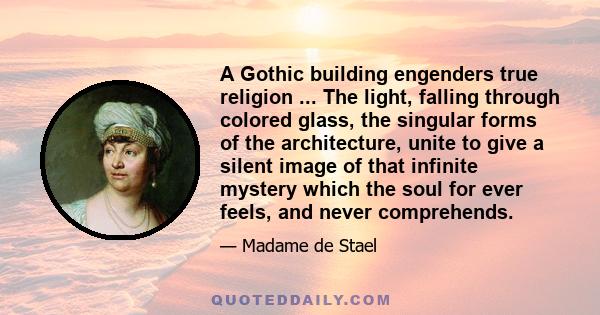 A Gothic building engenders true religion ... The light, falling through colored glass, the singular forms of the architecture, unite to give a silent image of that infinite mystery which the soul for ever feels, and