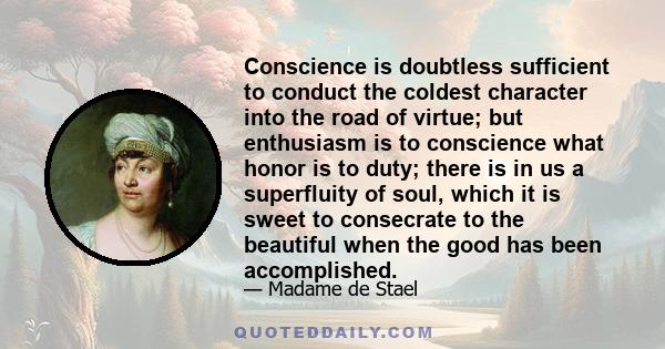 Conscience is doubtless sufficient to conduct the coldest character into the road of virtue; but enthusiasm is to conscience what honor is to duty; there is in us a superfluity of soul, which it is sweet to consecrate