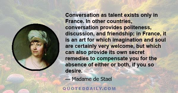 Conversation as talent exists only in France. In other countries, conversation provides politeness, discussion, and friendship; in France, it is an art for which imagination and soul are certainly very welcome, but