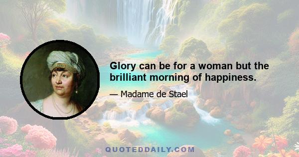 Glory can be for a woman but the brilliant morning of happiness.