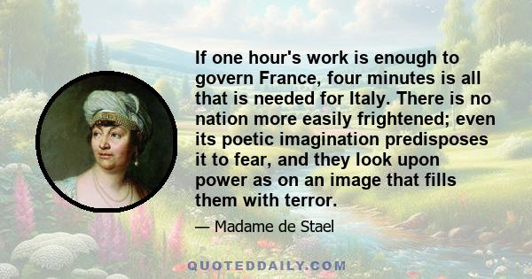 If one hour's work is enough to govern France, four minutes is all that is needed for Italy. There is no nation more easily frightened; even its poetic imagination predisposes it to fear, and they look upon power as on