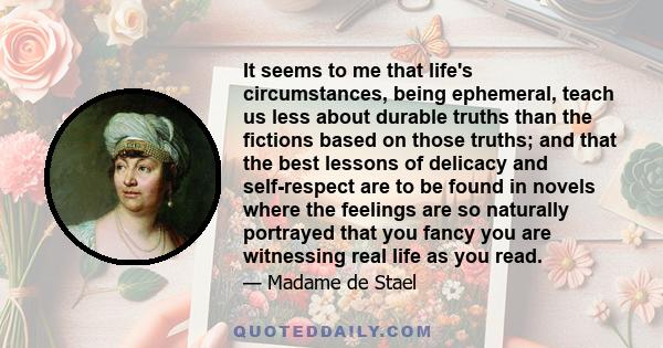 It seems to me that life's circumstances, being ephemeral, teach us less about durable truths than the fictions based on those truths; and that the best lessons of delicacy and self-respect are to be found in novels