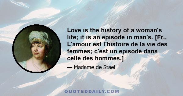 Love is the history of a woman's life; it is an episode in man's. [Fr., L'amour est l'histoire de la vie des femmes; c'est un episode dans celle des hommes.]