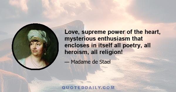 Love, supreme power of the heart, mysterious enthusiasm that encloses in itself all poetry, all heroism, all religion!