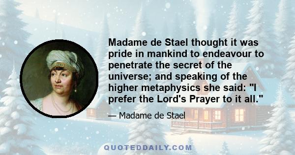 Madame de Stael thought it was pride in mankind to endeavour to penetrate the secret of the universe; and speaking of the higher metaphysics she said: I prefer the Lord's Prayer to it all.