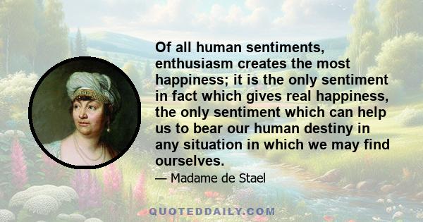 Of all human sentiments, enthusiasm creates the most happiness; it is the only sentiment in fact which gives real happiness, the only sentiment which can help us to bear our human destiny in any situation in which we