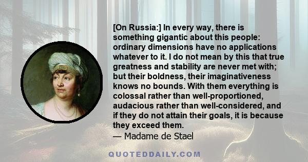 [On Russia:] In every way, there is something gigantic about this people: ordinary dimensions have no applications whatever to it. I do not mean by this that true greatness and stability are never met with; but their