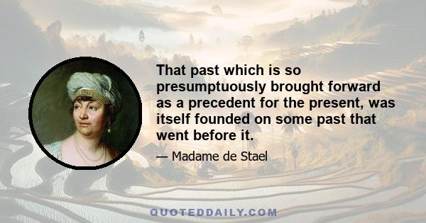 That past which is so presumptuously brought forward as a precedent for the present, was itself founded on some past that went before it.