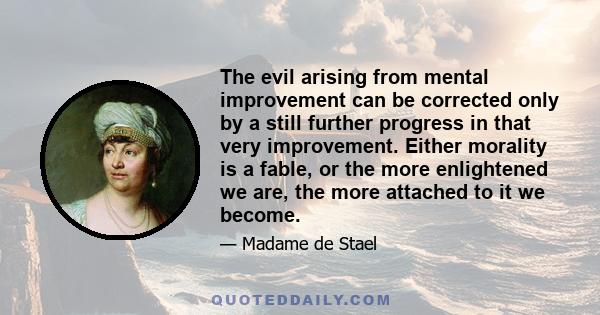 The evil arising from mental improvement can be corrected only by a still further progress in that very improvement. Either morality is a fable, or the more enlightened we are, the more attached to it we become.