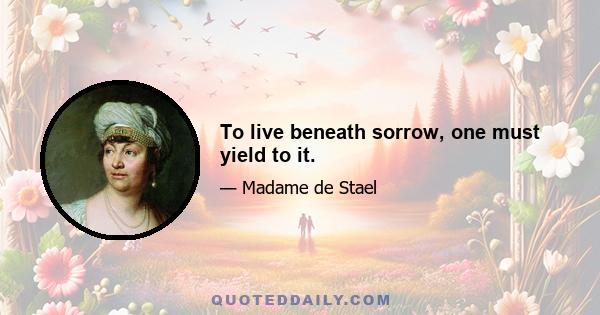 To live beneath sorrow, one must yield to it.