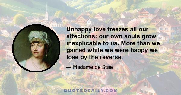 Unhappy love freezes all our affections: our own souls grow inexplicable to us. More than we gained while we were happy we lose by the reverse.