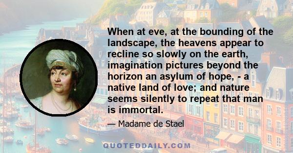 When at eve, at the bounding of the landscape, the heavens appear to recline so slowly on the earth, imagination pictures beyond the horizon an asylum of hope, - a native land of love; and nature seems silently to