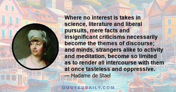 Where no interest is takes in science, literature and liberal pursuits, mere facts and insignificant criticisms necessarily become the themes of discourse; and minds, strangers alike to activity and meditation, become